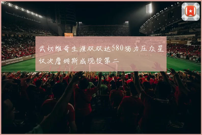 武切维奇生涯双双达580场力压众星仅次詹姆斯成现役第二