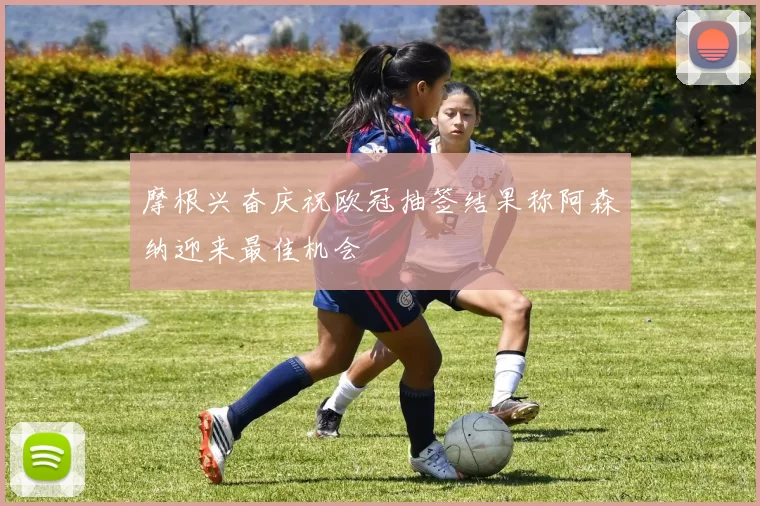 摩根兴奋庆祝欧冠抽签结果称阿森纳迎来最佳机会