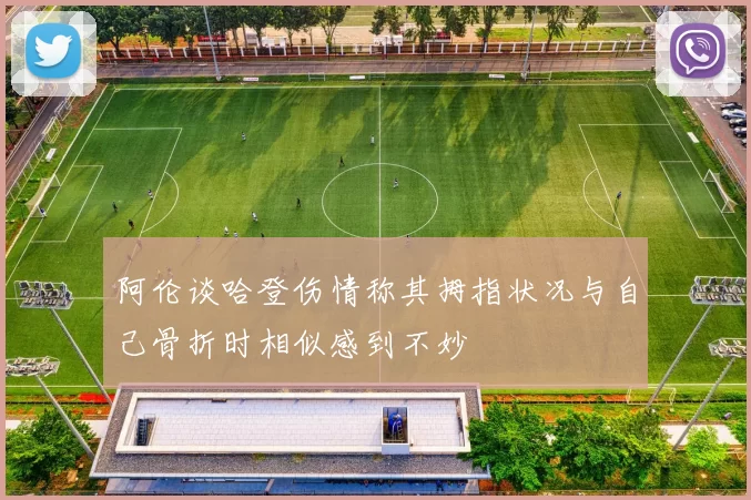 阿伦谈哈登伤情称其拇指状况与自己骨折时相似感到不妙