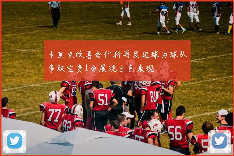 卡里克欣喜舍什科再度进球为球队争取宝贵1分展现出色表现