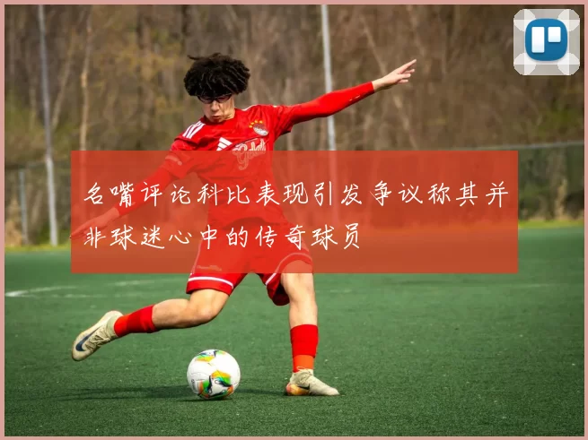 名嘴评论科比表现引发争议称其并非球迷心中的传奇球员
