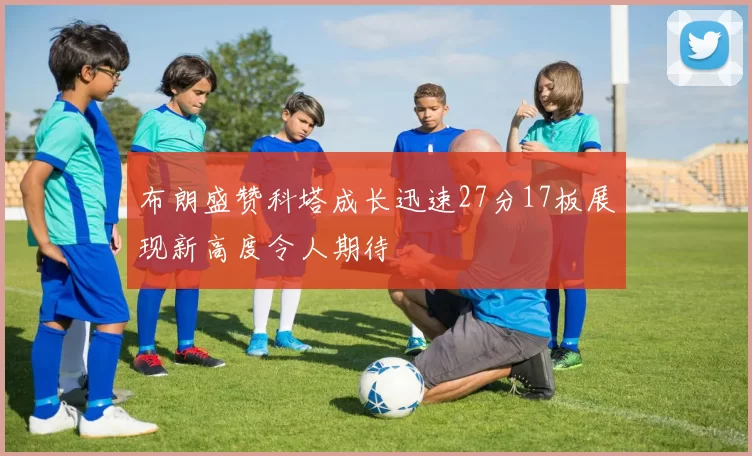 布朗盛赞科塔成长迅速27分17板展现新高度令人期待