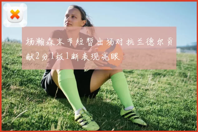 杨瀚森末节短暂出场对抗兰德尔贡献2分1板1断表现亮眼