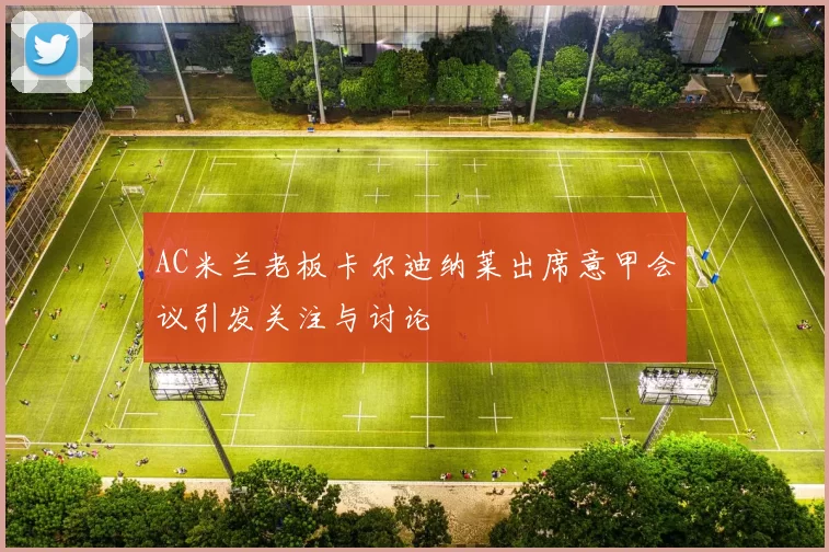 AC米兰老板卡尔迪纳莱出席意甲会议引发关注与讨论