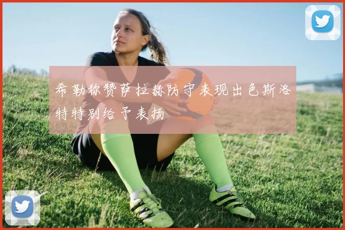 希勒称赞萨拉赫防守表现出色斯洛特特别给予表扬