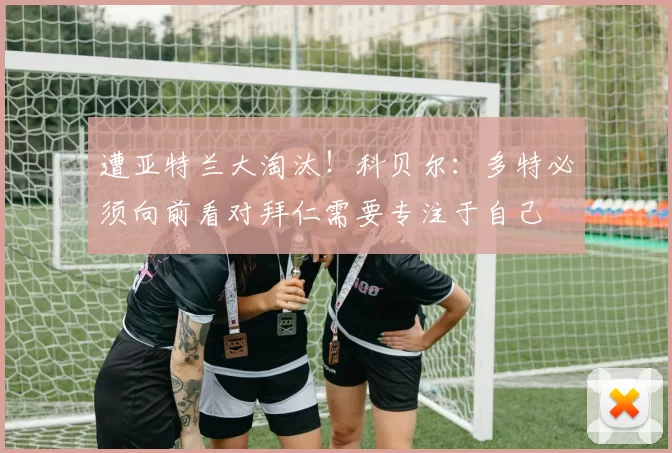 遭亚特兰大淘汰！科贝尔：多特必须向前看对拜仁需要专注于自己