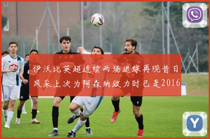 伊沃比英超连续两场进球再现昔日风采上次为阿森纳效力时已是2016年