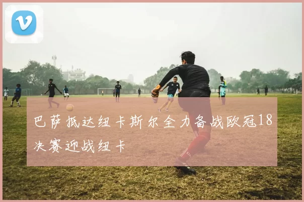 巴萨抵达纽卡斯尔全力备战欧冠18决赛迎战纽卡