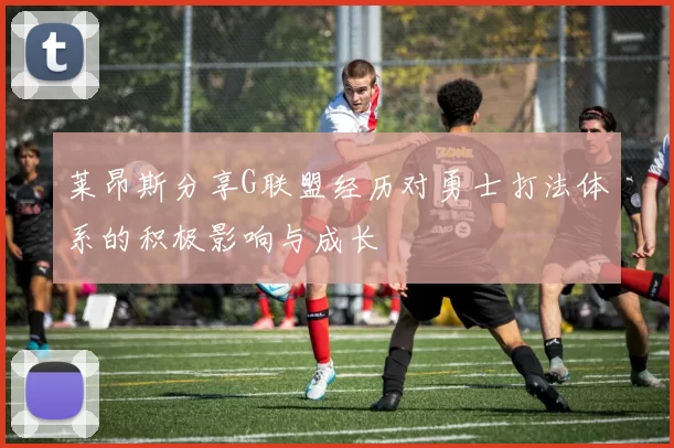 莱昂斯分享G联盟经历对勇士打法体系的积极影响与成长