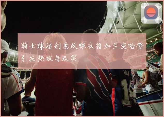 骑士球迷创意改球衣将加兰变哈登引发热议与欢笑