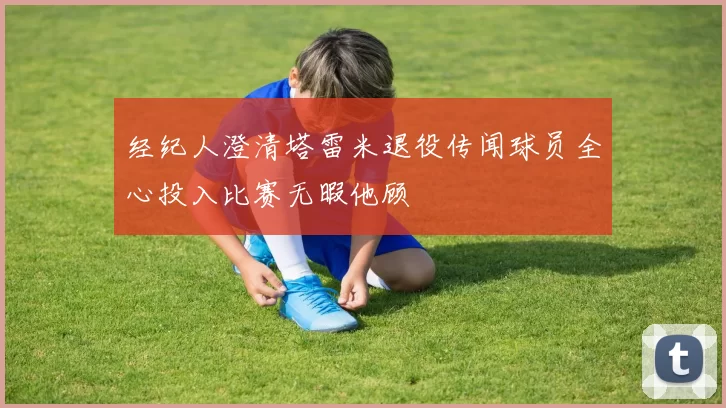 经纪人澄清塔雷米退役传闻球员全心投入比赛无暇他顾