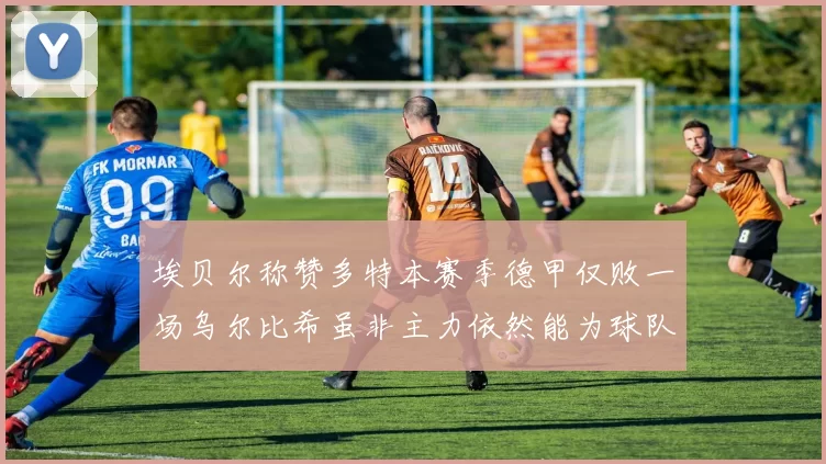 埃贝尔称赞多特本赛季德甲仅败一场乌尔比希虽非主力依然能为球队贡献力量