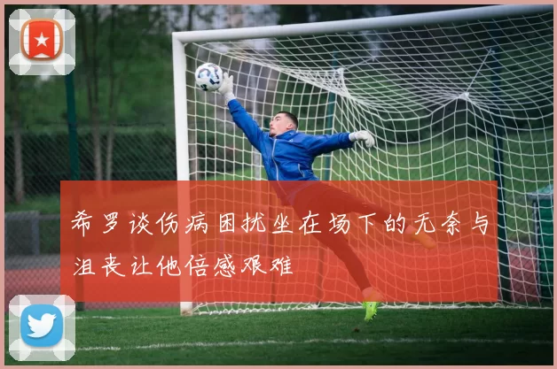 希罗谈伤病困扰坐在场下的无奈与沮丧让他倍感艰难