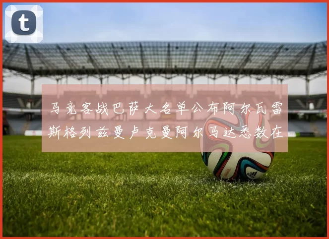 马竞客战巴萨大名单公布阿尔瓦雷斯格列兹曼卢克曼阿尔马达悉数在列