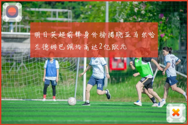 明日英超前锋身价榜揭晓亚马尔哈兰德姆巴佩均高达2亿欧元