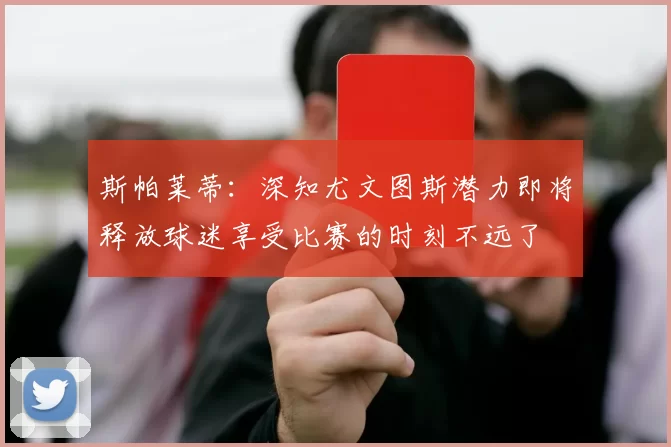 斯帕莱蒂：深知尤文图斯潜力即将释放球迷享受比赛的时刻不远了