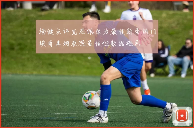 杨健点评克尼佩尔为最佳新秀热门埃奇库姆表现虽佳但数据逊色